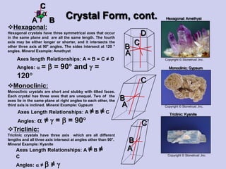 Crystal Form, cont.
Hexagonal:
Hexagonal crystals have three symmetrical axes that occur
in the same plane and are all the same length. The fourth
axis may be either longer or shorter, and it intersects the
other three axis at 90° angles. The sides intersect at 120 °
angles. Mineral Example: Amethyst
Monoclinic:
Monoclinic crystals are short and stubby with tilted faces.
Each crystal has three axes that are unequal. Two of the
axes lie in the same plane at right angles to each other, the
third axis is inclined. Mineral Example: Gypsum
Triclinic:
Triclinic crystals have three axis which are all different
lengths and all three axis intersect at angles other than 90°.
Mineral Example: Kyanite
Monoclinic: Gypsum
Copyright © Stonetrust ,Inc.
A
B
D
C
A
B
C
A
B
C
Axes length Relationships: A = B = C ≠ D
Angles:  =  = 90 and  =
120
Axes Length Relationships: A ≠ B ≠
C
Angles:  ≠  ≠ 
Axes Length Relationships: A ≠ B ≠ C
Angles:  ≠  =  = 90
Hexagonal: Amethyst
Copyright © Stonetrust ,Inc.
Triclinic: Kyanite
Copyright © Stonetrust ,Inc.
C
BA


 