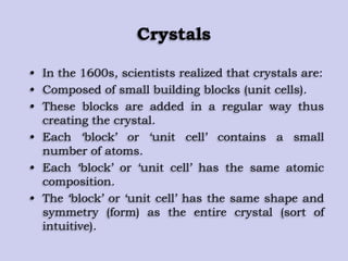 Crystals
• In the 1600s, scientists realized that crystals are:
• Composed of small building blocks (unit cells).
• These blocks are added in a regular way thus
creating the crystal.
• Each „block‟ or „unit cell‟ contains a small
number of atoms.
• Each „block‟ or „unit cell‟ has the same atomic
composition.
• The „block‟ or „unit cell‟ has the same shape and
symmetry (form) as the entire crystal (sort of
intuitive).
 