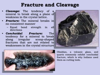 Fracture and Cleavage
• Cleavage: The tendency of a
mineral to break along a plane of
weakness in the crystal lattice.
• Fracture: The mineral breaks in
no consistent manner
– Equal bond strength in all
directions
• Conchoidal Fracture: The
tendency for a mineral to break
along irregular scoop-shaped
fractures that are not related to
weaknesses in the crystal structure
Obsidian, a volcanic glass, and
quartz commonly exhibit conchoidal
fracture, which is why Indians used
them as cutting tools.
 