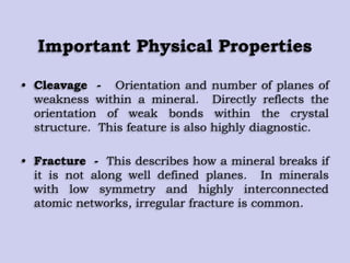 Important Physical Properties
• Cleavage - Orientation and number of planes of
weakness within a mineral. Directly reflects the
orientation of weak bonds within the crystal
structure. This feature is also highly diagnostic.
• Fracture - This describes how a mineral breaks if
it is not along well defined planes. In minerals
with low symmetry and highly interconnected
atomic networks, irregular fracture is common.
 