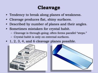 Cleavage
• Tendency to break along planes of weakness.
• Cleavage produces flat, shiny surfaces.
• Described by number of planes and their angles.
• Sometimes mistaken for crystal habit.
– Cleavage is through-going; often forms parallel “steps.”
– Crystal habit is only on external surfaces.
• 1, 2, 3, 4, and 6 cleavage planes possible.
 