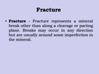Fracture
• Fracture - Fracture represents a mineral
break other than along a cleavage or parting
plane. Breaks may occur in any direction
but are usually around some imperfection in
the mineral.
 