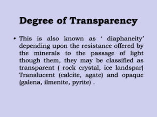 Degree of Transparency
• This is also known as „ diaphaneity‟
depending upon the resistance offered by
the minerals to the passage of light
though them, they may be classified as
transparent ( rock crystal, ice landspar)
Translucent (calcite, agate) and opaque
(galena, ilmenite, pyrite) .
 