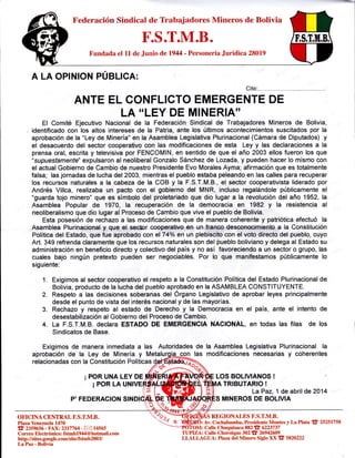 ==+
Federación Sindical de Trabajadores Mineros de Bolivia
F.S.T.M.B.
Fundada el LL de Junio det944 - Personeria Juridica 28019
Cite:
ANTE EL CONFLICTO EMERGENTE DE
LA "LEY DE MINERIA''
El Comité Ejecutivo Nacional de la Federación Sindical de Trabajadores Mineros de Bolivia,
identificado con los altos intereses de la Patria, ante los últimos acontecimientos suscitados por la
aprobación de la "Ley de Minería" en la Asamblea Legislativa Plurinacional (Cámara de Diputados) y
el desacuerdo del sector cooperativo con las modificaciones de esta Ley y las declaraciones a la
prensa oral, escrita y televisiva por FENCOMIN, en sentido de que el año 2003 ellos fueron los que
"supuestamenfe" expulsaron al neoliberal Gonzalo Sánchez de Lozada, y pueden hacer lo mismo con
el actual Gobierno de Cambio de nuestro Presidente Evo Morales Ayma; afirmación que es totalmente
falsa; las jornadas de lucha del 2003, mientras el pueblo estaba peleando en las calles para recuperar
los recursos naturales a la cabeza de la COB y la F.S.T.M.B., el sector cooperativista liderado por
Andrés Villca, realizaba un pacto con el gobierno del MNR, incluso regalándole públicamente el
"guarda tojo minero" que es simboto del proletariado que dio lugar a la revolución del año 1952, la
Asamblea Popular de 1970, la recuperación de la democracia en 1982 y la resistencia al
neoliberalismo que dio lugar al Proceso de Cambio que vive el pueblo de Bolivia.
Esta posesión de rechazo a las modificaciones que de manera coherente y patriótica efectuó la
Asamblea Plurinacfonal ¡¡ que el sedpr cooperativo en, un. franco desconocimiento a la Constitución
Política del Estado, que iue aprobado con el 74o/o €n un plebiscito con el voto directo del pueblo, cuyo
Art. 349 refrenda claramente que fos recursos naturales son del pueblo boliviano y defega al Estado su
administración en beneficio directo y colectivo del país y no así favoreciendo a un sector o grupo, las
cuales bajo ningún pretexto pueden ser negociables. Por lo que manifestamos públicamente lo
siguiente:
1. Exigimos al sector cooperativo el respeto a la Constitución Política del Estado Plurinacional de
Bolivia, producto de la lucha del pueblo aprobado en la ASAMBLEA CONSTITUYENTE.
2. Respeto a las decisiones soberanas del Organo Legislativo de aprobar leyes principalmente
desde el punto de vista del interés nacionaly de las mayorías.
3. Rechazo y respeto al estado de Derecho y la Democracia en el país, ante el intento de
desestabilización al Gobierno del Proceso de Cambio.
4. La F.S.T.M.B. declara ESTADO DE EMERGENCIA NACIONAL, en todas las filas de los
Sindicatos de Base.
Exigimos de manera inmediata a las Autoridades de la Asamblea Legislativa Plurinacional la
OFICINA CENTRAL F.S.T.M.B.
Plaza Yenezuelal4T0
fr 23s96s6 -ÍAX.2317764 - X 14s6s
Correo Electrónico: fstmbl944@hotmail.com
http : //sites.google.com/site/fstmb2003/
LaPaz - Bolivia
aprobación de la Ley de Minería y
relacionadas con la Constitución Políticas
¡ POR UNA LEY DE
¡PORLAU
P'FEDERAG¡ON
las modificaciones necesarias y coherentes
LOS BOLIVIANOS !
TRIBUTARIO !
La Paz, 1 de abril de 2414
MINEROS DE BOLIVIA
REGIONALES F.S.T.M3.
): Av. Cochat¡amba, Presidente Montes y La Plata t 25251758
I: Calle Chuquisaca 882 fF 6223737
TUPIZA: Calle Chorolque 302 I 26942609
LLALLAGUA: Plaza del Minero Siglo XX fr 5820222
 