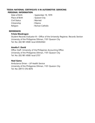 TESDA: NATIONAL CERTIFICATE II IN AUTOMOTIVE SERVICING 
PERSONAL INFORMATION 
Date of Birth : September 19, 1979 
Place of Birth : Quezon City 
Civil Status : Married 
Citizenship : Filipino 
Religion : Roman Catholic 
REFERENCES 
Fritzie Mondragon 
Student Records Evaluator III – Office of the University Registrar, Records Section 
University of the Philippines Diliman, 1101 Quezon City 
Tel. No: (02) 981-8500 local 4559/4563 
Amelia F. David 
Office Staff- University of the Philippines Accounting Office 
University of the Philippines Diliman, 1101 Quezon City 
Tel. No: (02) 981-8500 local 2757 
Noel Gamo 
Ambulance Driver – UP Health Service 
University of the Philippines Diliman, 1101 Quezon City 
Tel. No: (0917) 576-4076 
