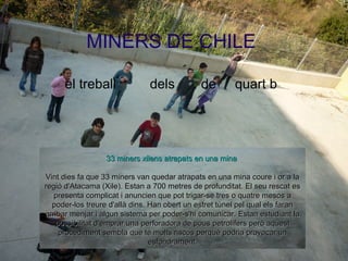 MINERS DE CHILE
el treball dels de quart b
3333 minersminers xilensxilens atrapatsatrapats en una minaen una mina
Vint dies fa que 33 miners van quedar atrapats en una mina coure i or a laVint dies fa que 33 miners van quedar atrapats en una mina coure i or a la
regió d'Atacama (Xile). Estan a 700 metres de profunditat. El seu rescat esregió d'Atacama (Xile). Estan a 700 metres de profunditat. El seu rescat es
presenta complicat i anuncien que pot trigar-se tres o quatre mesos apresenta complicat i anuncien que pot trigar-se tres o quatre mesos a
poder-los treure d'allà dins. Han obert un estret túnel pel qual els faranpoder-los treure d'allà dins. Han obert un estret túnel pel qual els faran
arribar menjar i algun sistema per poder-s'hi comunicar. Estan estudiant laarribar menjar i algun sistema per poder-s'hi comunicar. Estan estudiant la
possibilitat d'emprar una perforadora de pous petrolífers però aquestpossibilitat d'emprar una perforadora de pous petrolífers però aquest
procediment sembla que té molts riscos perquè podria provocar unprocediment sembla que té molts riscos perquè podria provocar un
esfondrament.esfondrament.
 