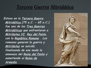Tercera   Guerra   Mitridática Estuvo en la  Tercera Guerra Mitridática  (75 a.C. - 65 a.C.) fue una de las  Tres Guerras Mitridáticas  que enfrentaron a  Mitrídates VI ,  Rey del Ponto , con la  República Romana  . Los romanos ganaron la guerra y  Mitrídates  se suicidó, finalizando de ese modo la amenaza del  Reino del Ponto  y sometiendo al  Reino de Armedia . 