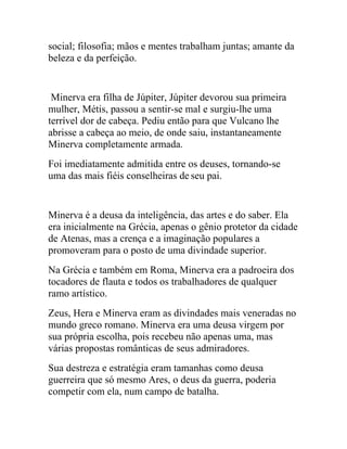 social; filosofia; mãos e mentes trabalham juntas; amante da
beleza e da perfeição.


 Minerva era filha de Júpiter, Júpiter devorou sua primeira
mulher, Métis, passou a sentir-se mal e surgiu-lhe uma
terrível dor de cabeça. Pediu então para que Vulcano lhe
abrisse a cabeça ao meio, de onde saiu, instantaneamente
Minerva completamente armada.
Foi imediatamente admitida entre os deuses, tornando-se
uma das mais fiéis conselheiras de seu pai.


Minerva é a deusa da inteligência, das artes e do saber. Ela
era inicialmente na Grécia, apenas o gênio protetor da cidade
de Atenas, mas a crença e a imaginação populares a
promoveram para o posto de uma divindade superior.
Na Grécia e também em Roma, Minerva era a padroeira dos
tocadores de flauta e todos os trabalhadores de qualquer
ramo artístico.
Zeus, Hera e Minerva eram as divindades mais veneradas no
mundo greco romano. Minerva era uma deusa virgem por
sua própria escolha, pois recebeu não apenas uma, mas
várias propostas românticas de seus admiradores.
Sua destreza e estratégia eram tamanhas como deusa
guerreira que só mesmo Ares, o deus da guerra, poderia
competir com ela, num campo de batalha.
 