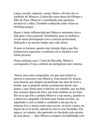 Lança, escudo, capacete, coruja, flauta e oliveira são os
símbolos de Minerva. Conhecida como deusa do Olimpo e
filha de Zeus, Minerva é considerada uma guerreira
invencível e sábia. (Também conhecida como Atena na
mitologia grega).
Quem é muito influenciado por Minerva raramente erra o
lado para o lucro pessoal. Geralmente, para as mulheres,
revela muita preocupação com a carreira profissional,
dedicação e ao mesmo tempo uma vida calma.
Já para os homens, aponta uma intuição lógica que lhes
proporciona segurança e confiança em si mesmos e em
outras pessoas.
Numa analogia com o Tarôt de Marselha, Minerva
corresponde à Força, símbolo da inteligência com valentia.


 Houve uma outra competição, em que uma mortal se
atreveu a concorrer com Minerva. Essa mortal foi Aracne,
uma donzela que atingira tal perfeição nas artes de tecer e
bordar, que as próprias ninfas costumavam deixar suas
grutas e suas fontes para ir admirar seu trabalho, que era belo
não somente depois de feito, mas belo também ao ser feito.
Dir-se-ia que fora a própria Minerva a sua mestra, quando se
a observava, pegando a lã bruta para formar novelos, ou
separando-a com os dedos e cardando-a até que ela se
tornasse leve e macia como uma nuvem, ou tecer o pano, ou,
depois de tê-lo tecido, adorná-lo com os seus bordados. Ela
negava, no entanto, não querendo ser discípula nem mesmo
de uma deusa. — Que Minerva compare sua habilidade com
 