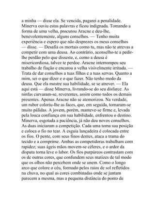 a minha — disse ela. Se vencida, pagarei a penalidade.
Minerva ouviu estas palavras e ficou indignada. Tomando a
forma de uma velha, procurou Aracne e deu-lhe,
benevolentemente, alguns conselhos. — Tenho muita
experiência e espero que não desprezes os meus conselhos
— disse. — Desafia os mortais como tu, mas não te atrevas a
competir com uma deusa. Ao contrário, aconselho-te a pedir-
lhe perdão pelo que disseste, e, como a deusa é
misericordiosa, talvez te perdoe. Aracne interrompeu seu
trabalho de fiação e encarou a velha visivelmente irritada. —
Trata de dar conselhos a tuas filhas e a tuas servas. Quanto a
mim, sei o que dizer e o que fazer. Não tenho medo da
deusa. Que ela mostre sua habilidade, se se atrever. — Ela
aqui está — disse Minerva, livrando-se do seu disfarce. As
ninfas curvaram-se, reverentes, assim como todos os demais
presentes. Apenas Aracne não se atemorizou. Na verdade,
um rubor coloriu-lhe as faces, que, em seguida, tornaram-se
muito pálidas. A jovem, porém, manteve-se firme e, levada
pela louca confiança em sua habilidade, enfrentou o destino.
Minerva, esgotada a paciência, já não deu novos conselhos.
As duas iniciaram a competição. Cada uma toma sua posição
e coloca o fio no tear. A esguia lançadeira é colocada entre
os fios. O pente, com seus finos dentes, ataca a trama do
tecido e a comprime. Ambas as competidoras trabalham com
rapidez; suas ágeis mãos movem-se céleres, e o ardor da
disputa torna leve o labor. Os fios purpúreos contrastam com
os de outras cores, que confundem seus matizes de tal modo
que os olhos não percebem onde se unem. Como o longo
arco que colore o céu, formado pelos raios de sol refletidos
na chuva, no qual as cores combinadas onde se juntam
parecem a mesma, mas a pequena distância do ponto de
 