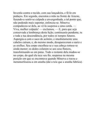 Investiu contra o tecido, com sua lançadeira, e fê-lo em
pedaços. Em seguida, encostou a mão na fronte de Aracne,
fazendo-a sentir-se culpada e envergonhada, a tal ponto que,
não podendo mais suportar, enforcou-se. Minerva
compadeceu-se dela, ao vê-la suspensa a uma corda. —
Viva, mulher culpada! — exclamou. — E, para que seja
conservada a lembrança desta lição, continuarás pendente, tu
e toda a tua descendência, por todos os tempos futuros.
Aspergiu-a com o suco do acônito, e imediatamente seus
cabelos caíram, e, do mesmo modo, desapareceram o nariz e
as orelhas. Seu corpo encolheu-se e sua cabeça tornou-se
ainda menor; os dedos colaram-se aos seus flancos,
transformando-se em patas. Todo o restante dela mudou-se
no corpo, do qual ela tece seu fio, suspensa na mesma
posição em que se encontrava quando Minerva a tocou e
metamorfoseou-a em aranha (daí a teia que a aranha fabríca).
 