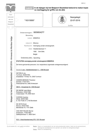 MOD 2.2
In de bijlagen bij het Belgisch Staatsblad bekend te maken kopie
na neerlegging ter griffie van de akte
Luik B
Griffie
Op de laatste blz. van Luik B vermelden: Recto : Naam en hoedanigheid van de instrumenterende notaris, hetzij van de perso(o)n(en)
bevoegd de rechtspersoon ten aanzien van derden te vertegenwoordigen
Verso : Naam en handtekening
Voor-
behouden
aan het
Belgisch
Staatsblad
Ondernemingsnr :
Benaming
(voluit) : MINERVA
(afgekort) : Minerva
Rechtsvorm : Vereniging zonder winstoogmerk
Zetel : Vlasfabriekstraat 11
1060
België
Onderwerp akte : Oprichting
Sint-Gillis
STATUTEN vereniging zonder winstoogmerk MINERVA
De hierna genoemde personen, hun respectieve organisatie vertegenwoordigend
11.11.11 vzw - Vlasfabriekstraat 11, - 1060 Brussel
GEYSELS Jos
Turnhout, 20/09/1952
Graatakker 114 Bus 10, 2300 Turnhout
VANDEN BERGHE Theodoor
Schoten, 31/07/1971
Pastorijstraat 55, 2060 Antwerpen
ABVV - Hoogstraat 42, 1000 Brussel
DE BAENE Jean-Marie
Roeselare, 23/02/1960
Voskenslaan 179, 9000 Gent
COPERS Caroline
Wilrijk, 09/05/1960
A. Van Putlei 37, 2150 Borsbeek
DE DEYN Erwin
Ninove, 24/03/1953
Merelstraat 16, 1731 Zellik
VAN HEETVELDE Werner
Antwerpen, 17/05/1963
Steltloperstraat 11, 9000 Gent
ACV - Haachtsesteenweg 579, 1031 Brussel
*16315806*
Neergelegd
22-07-2016
0659854277
BijlagenbijhetBelgischStaatsblad-26/07/2016-AnnexesduMoniteurbelge
 