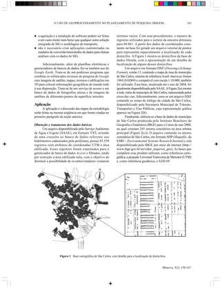 O USO DE GEOPROCESSAMENTO NO PLANEJAMENTO DE PESQUISA ORIGEM...                                            161



  a aquisição e a instalação do software podem ser feitas        terrenos vazios. Com esse procedimento, o número de
  a um custo muito mais baixo que qualquer outra solução         registros utilizados para o sorteio da amostra diminuiu
  integrada de SIG e modelagem de transporte;                    para 60.861. A partir dos dados de coordenadas cons-
  não é necessário criar aplicações customizadas ou              tantes na base foi gerado um arquivo vetorial de pontos
  módulos de conversão/intercâmbio de dados para efetuar         para representar espacialmente a localização de cada
  análises com os dados do SIG.                                  domicílio. A Figura 1 mostra os domicílios da base de
                                                                 dados filtrada, com a apresentação de um detalhe da
       Adicionalmente, além de planilhas eletrônicas e           localização de alguns desses domicílios.
gerenciadores de bancos de dados, fez-se também uso do                  Um arquivo em formato DXF (Drawing eXchange
Google Earth. Trata-se de um poderoso programa que               Format), versão 12, contendo o mapa de ruas do município
combina os sofisticados recursos de pesquisa do Google           de São Carlos, sistema de referência South American Datum
com imagens de satélite, mapas, terrenos e edificações em        1969 (SAD69) e compatível com escala 1:10.000, também
3D para colocar informações geográficas do mundo todo            foi utilizado. Essa base, atualizada até o ano de 2004, foi
à sua disposição. Trata-se de um serviço de acesso a um          igualmente disponibilizada pelo SAAE. A Figura 2(a) mostra
banco de dados de fotografias aéreas e de imagens de             a rede viária do município de São Carlos, representada pelos
satélites de diferentes pontos da superfície terrestre.          eixos das vias. Adicionalmente, usou-se um arquivo DXF
                                                                 contendo as zonas de tráfego da cidade de São Carlos,
Aplicação                                                        disponibilizado pela Secretaria Municipal de Trânsito,
      A aplicação e a discussão das etapas da metodologia        Transportes e Vias Públicas, cuja representação gráfica
serão feitas na mesma seqüência em que foram citadas no          aparece na Figura 2(b).
primeiro parágrafo da seção anterior.                                   Finalmente, utilizou-se a base de dados do município
                                                                 de São Carlos produzida pelo Instituto Brasileiro de
Obtenção e tratamento dos dados básicos                          Geografia e Estatística (IBGE) para o Censo do ano 2000,
      Um arquivo disponibilizado pelo Serviço Autônomo           na qual constam 245 setores censitários na área urbana
de Água e Esgoto (SAAE), em formato TXT, oriundo                 principal (Figura 2(c)). O arquivo contendo os setores
de uma consulta ao banco de dados referente aos                  censitários de São Carlos, em formato SHP (Shapefile, da
hidrômetros cadastrados pela prefeitura, possui 83.559           ESRI – Environmental Systems Research Institute), está
registros com atributos de coordenadas UTM e área                disponibilizado pelo IBGE por meio da internet (http://
edificada. Esses registros foram exportados para o               www.ibge.gov.br/servidor_arquivos_geo). As bases que
gerenciador de banco de dados Access e filtrados, tendo          compõem esse produto utilizam, como referência carto-
por restrição a área edificada nula, com o objetivo de           gráfica, a projeção Universal Transversa de Mercator (UTM)
diminuir a possibilidade de os entrevistadores visitarem         e, como referência geodésica, o SAD 69.

                                                   N




                   Figura 1 Base cartográfica de São Carlos, com detalhe para a localização de domicílios.


                                                                                                       Minerva, 5(2): 159-167
 