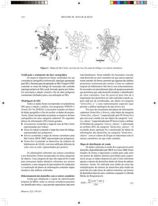 162                                           BIELENKI JR., RAIA JR. & SILVA




               (a)                                 (b)                                 (c)


                                        N


                                                                                      0   1   2   3
                                                                                             km



                      Figura 2 Mapas de São Carlos: (a) eixos de vias, (b) zonas de tráfego e (c) setores censitários.


Verificação e tratamento da base cartográfica                       individualmente. Neste trabalho foi necessário vincular
       Os arquivos disponíveis foram verificados em sua             cada domicílio ao setor censitário em que estava espacial-
consistência cartográfica (referencial), topologia apropriada       mente inserido, de forma a permitir que algumas das análises
para SIG e formatos para incorporação ao SIG. O arquivo DXF         posteriores ocorressem por setores. Como no cadastro
contendo as zonas de tráfego do município não continha              original de hidrômetros não havia esse relacionamento,
topologia própria de SIG, sendo formado apenas por linhas.          foi necessário um procedimento típico de geoprocessamento
Foi necessária a edição vetorial a fim de obter polígonos           que permitisse que cada domicílio herdasse o identificador
consistentes (fechados) para a sua utilização no SIG.               do setor censitário. Isso foi possível pelo fato de a
                                                                    importação dos domicílios ter sido realizada criando-se,
Modelagem do SIG                                                    para cada par de coordenadas, um objeto na categoria
      Todos os dados foram incorporados em plataforma               “domicílios_o” e suas representações espaciais (que
SIG para a edição e análise, nos programas SPRING e                 permite a análise topológica do tipo dentro de).
TransCAD. No SPRING, é necessário modelar um banco                         Por meio de cruzamento dos planos de informações
de dados geográfico a fim de receber os dados do projeto.           cadastrais Domicílios e Setores, cada objeto da categoria
Assim, foram incorporados ao projeto os arquivos da base            “domicilios_objetos” (espacializado pelo PI Domicílio)
cartográfica em uma categoria cadastral. Os seguintes               que estivesse contido em um objeto da categoria “seto-
planos de informações (PIs) foram gerados:                          res_objetos” (espacializado pelo PI Setores) teria o atributo
   Arruamentos (contendo o mapa de ruas de São Carlos               ID herdado da categoria “setores_objetos” e adicionado
   representadas por linhas).                                       ao atributo REG da categoria “domicilios_objetos”. O
   Zonas de tráfego (contendo o mapa das zonas de tráfego,          resultado dessa operação foi a atualização da tabela de
   representadas por polígonos).                                    informações dos domicílios na categoria “domicilios_
   Setores (contendo o mapa de setores censitários para             objetos” com os valores de ID que os relacionam com os
   São Carlos, IBGE 2000, representados por polígonos).             setores censitários em que estão contidos.
   Domicílios (contendo os domicílios do cadastro de
   hidrômetros do SAAE, com área edificada diferente de             Mapa de distribuição de renda
   valor zero ou nulo, representados por pontos).                         Os dados referentes à renda dos responsáveis pelo
                                                                    domicílio, disponibilizados pelo IBGE no Censo 2000, foram
       As informações referentes aos setores censitários            tratados de forma a representar a média para cada setor
e aos domicílios foram incorporadas em duas categorias              em termos de salários mínimos percebidos pelo respon-
de objetos. Uma categoria do tipo não espacial foi criada           sável, já que os dados disponíveis pelo Censo informam
para armazenar dados tabulares referentes aos setores               apenas o número de domicílios dentro de faixas de salários
censitários, e uma categoria do tipo temática foi criada para       mínimos. Assim, foi realizada uma média da soma das
a visualização de planos de informações contendo mapas              multiplicações do número de domicílios pela média do
temáticos das análises realizadas.                                  intervalo em cada classe de salários mínimos, em termos
                                                                    de domicílios totais do setor, conforme a equação (1) (Renda
Relacionamento dos domicílios com os setores censitários            Média do Responsável).
      Ainda que obedeçam a regras de identificação
próprias do IBGE, todos os setores censitários possuem               RMR =
                                                                             å (NDC * MIC )                                  (1)
um identificador único, o que permite espacializar cada setor                       TDS

Minerva, 5(2): 159-167
 