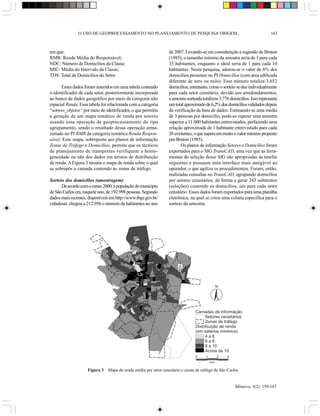 O USO DE GEOPROCESSAMENTO NO PLANEJAMENTO DE PESQUISA ORIGEM...                                             163



em que:                                                          de 2007. Levando-se em consideração a sugestão de Bruton
RMR: Renda Média do Responsável;                                 (1985), o tamanho mínimo da amostra seria de 1 para cada
NDC: Número de Domicílios da Classe;                             35 habitantes, enquanto o ideal seria de 1 para cada 10
MIC: Média do Intervalo da Classe;                               habitantes. Nesta pesquisa, adotou-se o valor de 6% dos
TDS: Total de Domicílios do Setor.                               domicílios presentes no PI Domicílios (com área edificada
                                                                 diferente de zero ou nulo). Esse número totaliza 3.652
      Esses dados foram inseridos em uma tabela contendo         domicílios, entretanto, como o sorteio se deu individualmente
o identificador de cada setor, posteriormente incorporada        para cada setor censitário, devido aos arredondamentos,
ao banco de dados geográfico por meio da categoria não           a amostra sorteada totalizou 3.776 domicílios. Isso representa
espacial Renda. Essa tabela foi relacionada com a categoria      um total aproximado de 6,2% dos domicílios validados depois
“setores_objetos” por meio do identificador, o que permitiu      da verificação da base de dados. Estimando-se uma média
a geração de um mapa temático de renda por setores               de 3 pessoas por domicílio, pode-se esperar uma amostra
usando uma operação de geoprocessamento do tipo                  superior a 11.000 habitantes entrevistados, perfazendo uma
agrupamento, sendo o resultado dessa operação arma-              relação aproximada de 1 habitante entrevistado para cada
zenado no PI RMR da categoria temática Renda Respon-             20 existentes, o que supera em muito o valor mínimo proposto
sável. Esse mapa, sobreposto aos planos de informação            por Bruton (1985).
Zonas de Tráfego e Domicílios, permite que os técnicos                  Os planos de informação Setores e Domicílios foram
de planejamento de transportes verifiquem a homo-                exportados para o SIG TransCAD, uma vez que as ferra-
geneidade ou não dos dados em termos de distribuição             mentas de seleção desse SIG são apropriadas às tarefas
de renda. A Figura 3 mostra o mapa de renda sobre o qual         seguintes e possuem uma interface mais amigável ao
se sobrepôs a camada contendo as zonas de tráfego.               operador, o que agiliza os procedimentos. Foram, então,
                                                                 realizadas consultas no TransCAD, agrupando domicílios
Sorteio dos domicílios (amostragem)                              por setores censitários, de forma a gerar 245 substratos
      De acordo com o censo 2000, a população do município       (seleções) contendo os domicílios, um para cada setor
de São Carlos era, naquele ano, de 192.998 pessoas. Segundo      censitário. Esses dados foram exportados para uma planilha
dados mais recentes, disponíveis em http://www.ibge.gov.br/      eletrônica, na qual se criou uma coluna específica para o
cidadesat, chegou a 212.956 o número de habitantes no ano        sorteio da amostra.




                                                                                               N




                                                                                Camadas de informação
                                                                                      Setores censitários
                                                                                      Zonas de tráfego
                                                                                Distribuição de renda
                                                                                (em salários mínimos)
                                                                                      4a6
                                                                                      6a8
                                                                                      8 a 10
                                                                                      Acima de 10
                                                                                0     1        2   3
                                                                                          km

                    Figura 3   Mapa de renda média por setor censitário e zonas de tráfego de São Carlos.


                                                                                                       Minerva, 5(2): 159-167
 