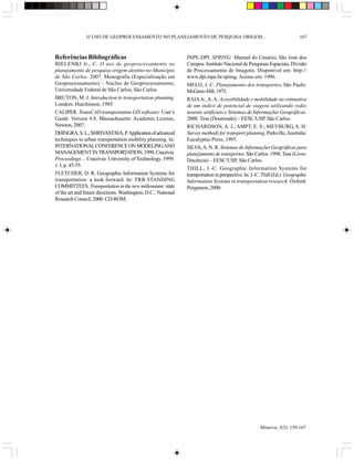 O USO DE GEOPROCESSAMENTO NO PLANEJAMENTO DE PESQUISA ORIGEM...                                             167



Referências Bibliográficas                                     INPE-DPI. SPRING: Manual do Usuário. São José dos
BIELENKI Jr., C. O uso de geoprocessamento no                  Campos: Instituto Nacional de Pesquisas Espaciais, Divisão
planejamento de pesquisa origem-destino no Município           de Processamento de Imagens. Disponível em: http://
de São Carlos. 2007. Monografia (Especialização em             www.dpi.inpe.br/spring. Acesso em: 1996.
Geoprocessamento) – Núcleo de Geoprocessamento,                MELO, J. C. Planejamento dos transportes. São Paulo:
Universidade Federal de São Carlos, São Carlos.                McGraw-Hill, 1975.
BRUTON, M. J. Introduction to transportation planning.         RAIA Jr., A. A. Acessibilidade e mobilidade na estimativa
Londres: Hutchinson, 1985.                                     de um índice de potencial de viagens utilizando redes
CALIPER. TransCAD transportation GIS software: User’s          neurais artificiais e Sistemas de Informações Geográficas.
Guide. Version 4.8. Massachusetts: Academic License,           2000. Tese (Doutorado) – EESC/USP, São Carlos.
Newton, 2007.                                                  RICHARDSON, A. J.; AMPT, E. S.; MEYBURG, A. H.
DHINGRA, S. L.; SHRIVASTAVA, P. Application of advanced        Survey methods for transport planning, Parkville, Australia:
techniques to urban transportation mobility planning. In:      Eucalyptus Press, 1995.
INTERNATIONAL CONFERENCE ON MODELING AND                       SILVA, A. N. R. Sistemas de Informações Geográficas para
MANAGEMENT IN TRANSPORTATION, 1999, Cracóvia.                  planejamento de transportes. São Carlos. 1998. Tese (Livre-
Proceedings… Cracóvia: University of Technology, 1999.         Docência) – EESC/USP, São Carlos.
v. I, p. 45-55.
                                                               THILL, J.-C. Geographic Information Systems for
FLETCHER, D. R. Geographic Information Systems for             transportation in perspective. In: J.-C. Thill (Ed.). Geographic
transportation: a look forward. In: TRB STANDING               Information Systems in transportation research. Oxford:
COMMITTEES. Transportation in the new millennium: state        Pergamon, 2000.
of the art and future directions. Washington, D.C.: National
Research Council, 2000. CD-ROM.




                                                                                                      Minerva, 5(2): 159-167
 