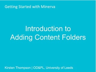 Introduction to
Adding Content Folders
Getting Started with Minerva
Kirsten Thompson | OD&PL, University of Leeds
 
