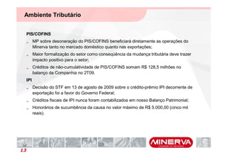 Ambiente Tributário


 PIS/COFINS
 „ MP sobre desoneração do PIS/COFINS beneficiará diretamente as operações do
   Minerva tanto no mercado doméstico quanto nas exportações;
 „ Maior formalização do setor como conseqüência da mudança tributária deve trazer
   impacto positivo para o setor;
 „ Créditos de não-cumulatividade de PIS/COFINS somam R$ 128,5 milhões no
   balanço da Companhia no 2T09.
 IPI
 „ Decisão do STF em 13 de agosto de 2009 sobre o crédito-prêmio IPI decorrente de
   exportação foi a favor do Governo Federal;
 „ Créditos fiscais de IPI nunca foram contabilizados em nosso Balanço Patrimonial;
 „ Honorários de sucumbência da causa no valor máximo de R$ 5.000,00 (cinco mil
   reais).




13
 