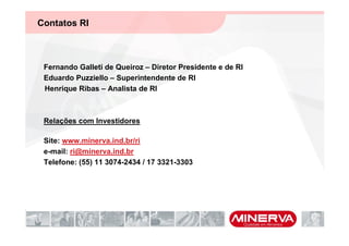 Contatos RI



 Fernando Galleti de Queiroz – Diretor Presidente e de RI
 Eduardo Puzziello – Superintendente de RI
 Henrique Ribas – Analista de RI



 Relações com Investidores

 Site: www.minerva.ind.br/ri
 e-mail: ri@minerva.ind.br
 Telefone: (55) 11 3074-2434 / 17 3321-3303
 
