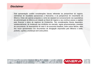Disclaimer

  Esta apresentação contém considerações futuras referentes às perspectivas do negócio,
  estimativas de resultados operacionais e financeiros, e às perspectivas de crescimento do
  Minerva. Estas são apenas projeções e, como tal, baseiam-se exclusivamente nas expectativas
  da administração do Minerva em relação ao futuro do negócio e seu contínuo acesso a capitais
  para financiar o plano de negócios da Companhia. Tais considerações futuras dependem,
  substancialmente, de mudanças nas condições de mercado, regras governamentais, pressões
  da concorrência, do desempenho do setor e da economia brasileira, entre outros fatores, além
  dos riscos apresentados nos documentos de divulgação arquivados pelo Minerva e estão,
  portanto, sujeitas a mudanças sem aviso prévio.
 