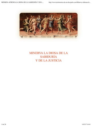 MINERVA LA DIOSA DE LA
SABIDURÍA
Y DE LA JUSTICIA
MINERVA ATHENEA LA DIOSA DE LA SABIDURÍA Y DE L... http://www.testimonios-de-un-discipulo.com/Minerva-Athenea-la...
1 de 26 14/5/17 14:41
 