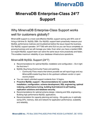 MinervaDB
MinervaDB Enterprise-Class 24*7
Support
Why MinervaDB Enterprise-Class Support works
well for customers globally?
MinervaDB support is a most cost-effective MySQL support saving upto 90% cost of
hiring a full-time Sr. MySQL DBA. Our MySQL support team proactively measure your
MySQL performance matrices and troubleshoot before the issue impact the business.
Our MySQL support operates 24*7*365 with strict SLA so you can focus completely on
growing business and we will manage your data. Even when you have a resident DBA
our expert MySQL support team can solve the same issue more proactively and faster,
This enables maximum reliability of your database infrastructure operations.
MinervaDB MySQL Support (24*7)
● Recommendations for optimal MySQL installation and configuration – Do it right
the first time !!
● MySQL Bug fixing (Community Fixes) and patching.
○ Community Fixes means that where possible we will report bugs and any
MinervaDB-created bug fixes to the upstream software vendor or open
source project.
● You can report unlimited support incidents from 12 logins.
● Proactive MySQL support – Recommendations for custom MySQL
installation, configuration, schema development, SQL engineering, optimal
indexing, performance tuning, building fault tolerant & self healing
replication solutions and database security.
● Recommendations for optimal schema design, indexing and SQL engineering –
Building high performance MySQL applications.
● Recommendation for capacity planning and sizing – We guide you in optimally
sizing CPU, memory, disk and network for application performance, scalability
and reliability.
MinervaDB Inc​., PO Box 2093 PHILADELPHIA PIKE #3339 CLAYMONT, DE 19703
 