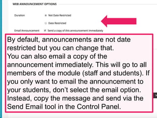 By default, announcements are not date
restricted but you can change that.
You can also email a copy of the
announcement immediately. This will go to all
members of the module (staff and students). If
you only want to email the announcement to
your students, don’t select the email option.
Instead, copy the message and send via the
Send Email tool in the Control Panel.
 