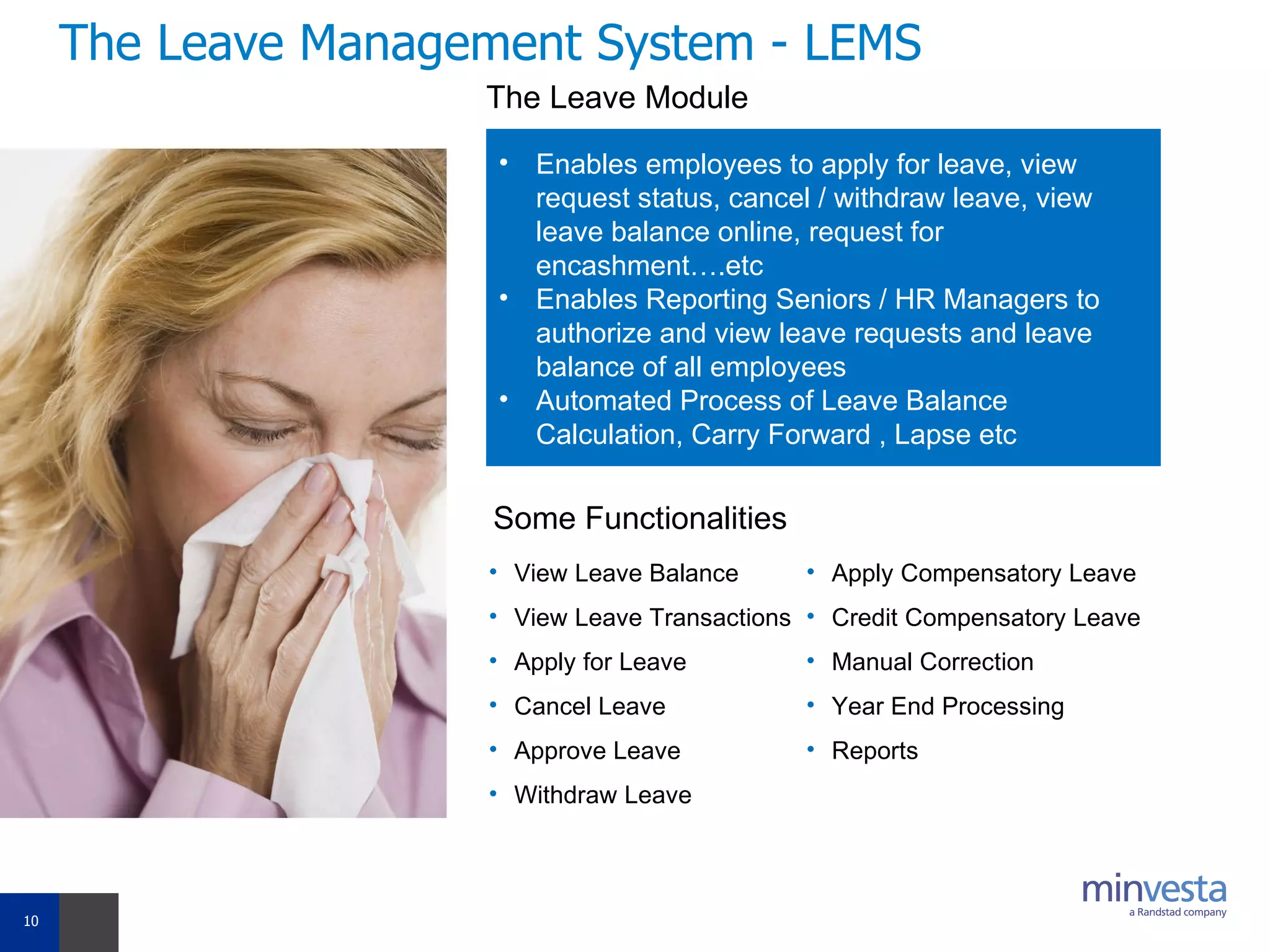 The Leave Management System - LEMS The Leave Module Enables employees to apply for leave, view request status, cancel / withdraw leave, view leave balance online, request for encashment….etc Enables Reporting Seniors / HR Managers to authorize and view leave requests and leave balance of all employees Automated Process of Leave Balance Calculation, Carry Forward , Lapse etc Some Functionalities View Leave Balance View Leave Transactions Apply for Leave Cancel Leave Approve Leave Withdraw Leave Apply Compensatory Leave Credit Compensatory Leave Manual Correction Year End Processing Reports 
