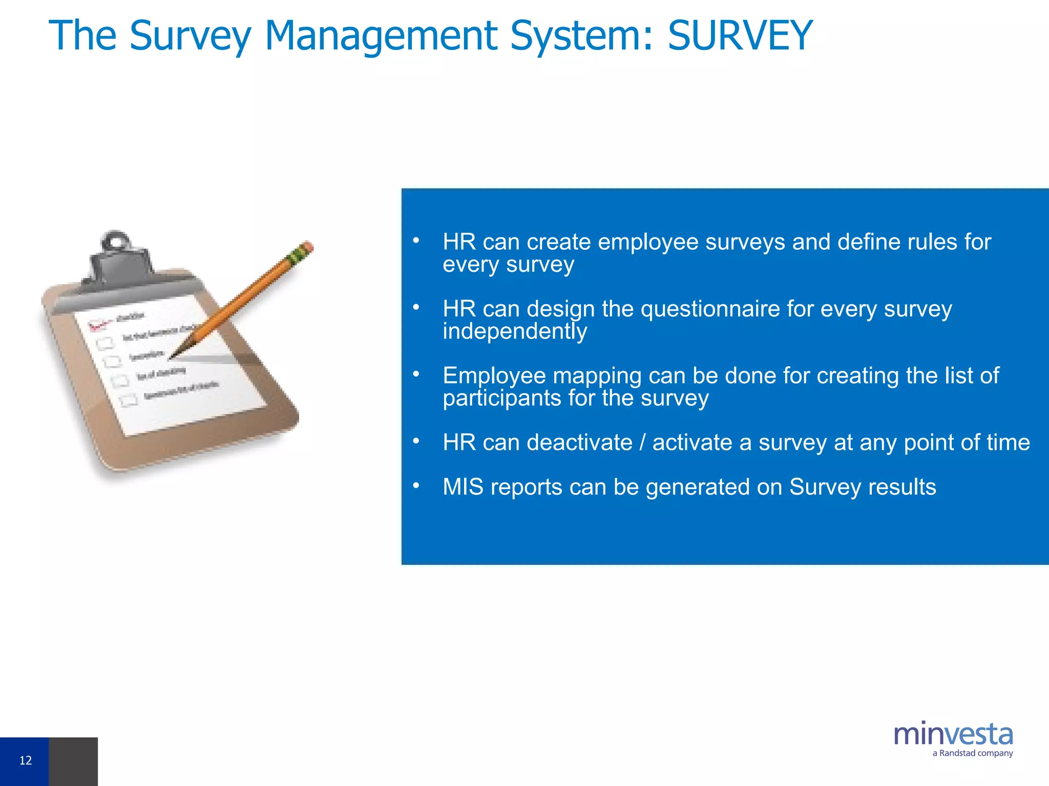 The Survey Management System: SURVEY HR can create employee surveys and define rules for every survey  HR can design the questionnaire for every survey independently    Employee mapping can be done for creating the list of participants for the survey  HR can deactivate / activate a survey at any point of time MIS reports can be generated on Survey results 