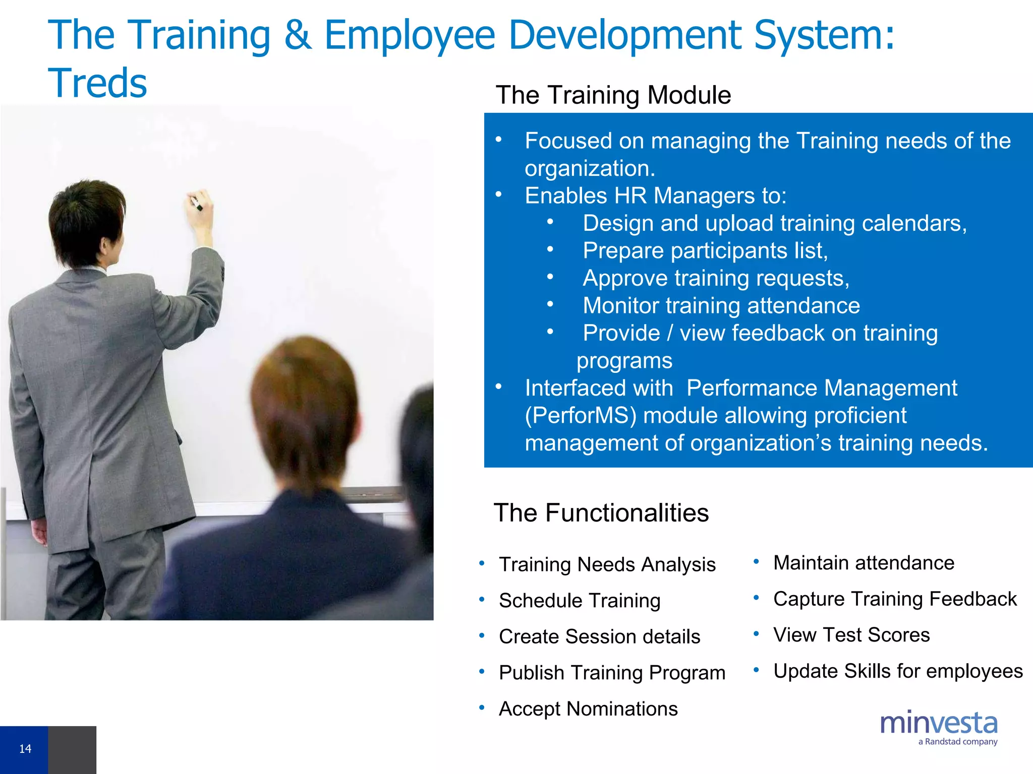 The Training & Employee Development System: Treds Focused on managing the Training needs of the organization.  Enables HR Managers to: Design and upload training calendars,  Prepare participants list,  Approve training requests,  Monitor training attendance  Provide / view feedback on training programs Interfaced with  Performance Management (PerforMS) module allowing proficient management of organization’s training needs.  The Training Module The Functionalities Training Needs Analysis  Schedule Training Create Session details Publish Training Program Accept Nominations Maintain attendance Capture Training Feedback View Test Scores Update Skills for employees 