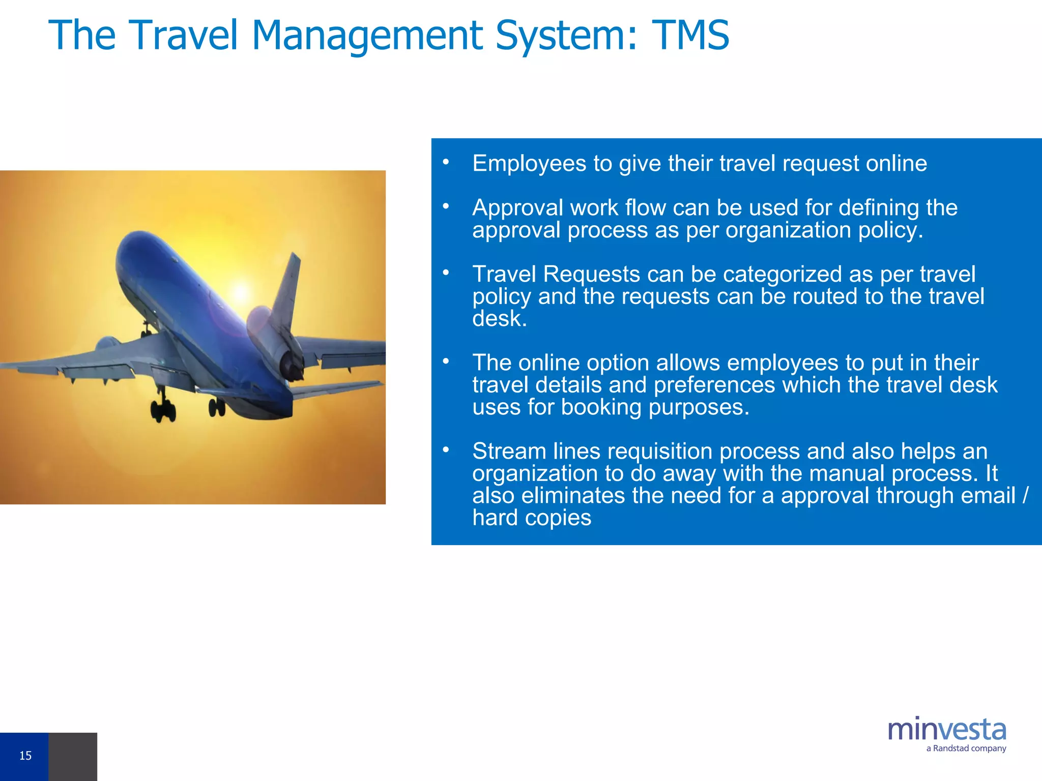 The Travel Management System: TMS Employees to give their travel request online Approval work flow can be used for defining the approval process as per organization policy. Travel Requests can be categorized as per travel policy and the requests can be routed to the travel desk. The online option allows employees to put in their travel details and preferences which the travel desk uses for booking purposes. Stream lines requisition process and also helps an organization to do away with the manual process. It also eliminates the need for a approval through email /hard copies 
