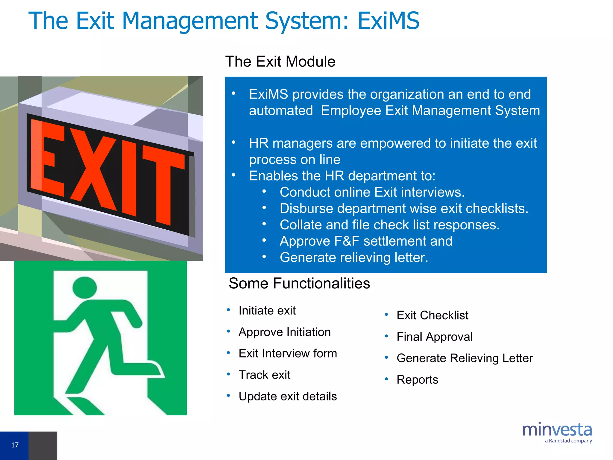 The Exit Management System: ExiMS The Exit Module ExiMS provides the organization an end to end automated  Employee Exit Management System  HR managers are empowered to initiate the exit process on line Enables the HR department to: Conduct online Exit interviews. Disburse department wise exit checklists.  Collate and file check list responses. Approve F&F settlement and Generate relieving letter. Some Functionalities Initiate exit Approve Initiation Exit Interview form Track exit Update exit details Exit Checklist Final Approval Generate Relieving Letter Reports 
