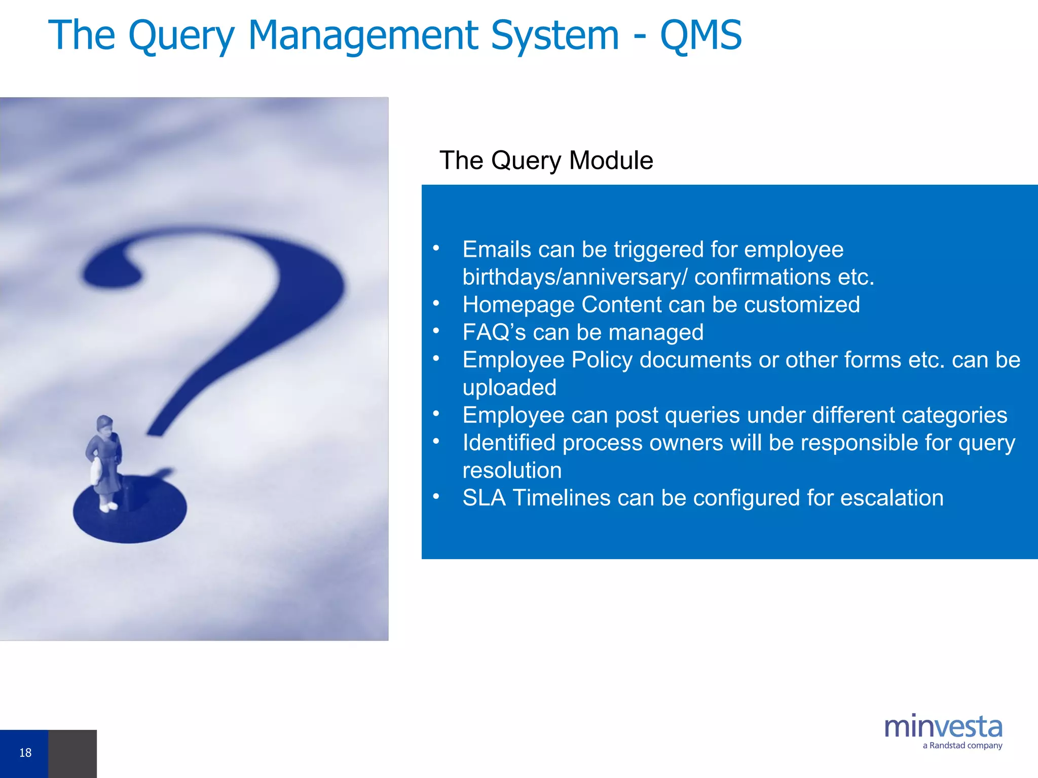 The Query Management System - QMS Emails can be triggered for employee birthdays/anniversary/ confirmations etc. Homepage Content can be customized  FAQ’s can be managed Employee Policy documents or other forms etc. can be uploaded  Employee can post queries under different categories Identified process owners will be responsible for query resolution SLA Timelines can be configured for escalation The Query Module 