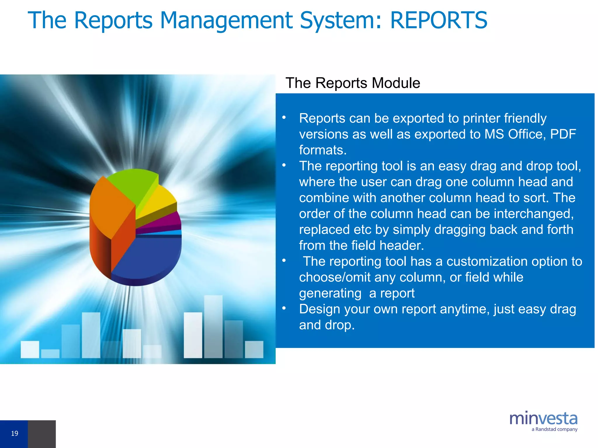 The Reports Management System: REPORTS Reports can be exported to printer friendly versions as well as exported to MS Office, PDF formats. The reporting tool is an easy drag and drop tool, where the user can drag one column head and combine with another column head to sort. The order of the column head can be interchanged, replaced etc by simply dragging back and forth from the field header. The reporting tool has a customization option to choose/omit any column, or field while generating  a report Design your own report anytime, just easy drag and drop. The Reports Module 