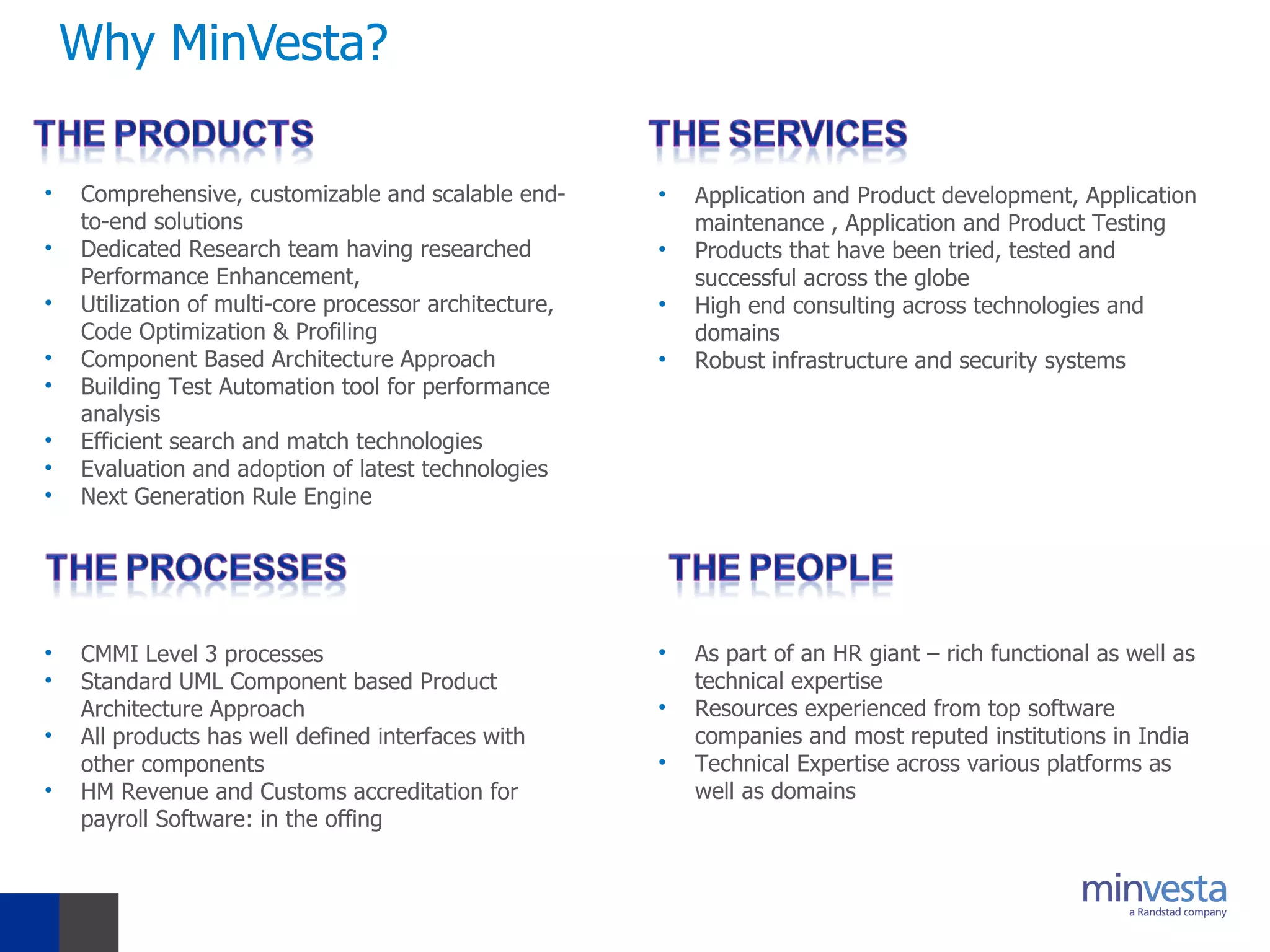 Why MinVesta? Comprehensive, customizable and scalable end-to-end solutions Dedicated Research team having researched Performance Enhancement, Utilization of multi-core processor architecture, Code Optimization & Profiling Component Based Architecture Approach Building Test Automation tool for performance analysis Efficient search and match technologies Evaluation and adoption of latest technologies Next Generation Rule Engine CMMI Level 3 processes Standard UML Component based Product Architecture Approach  All products has well defined interfaces with other components HM Revenue and Customs accreditation for payroll Software: in the offing  As part of an HR giant – rich functional as well as technical expertise Resources experienced from top software companies and most reputed institutions in India Technical Expertise across various platforms as well as domains  Application and Product development, Application maintenance , Application and Product Testing Products that have been tried, tested and successful across the globe High end consulting across technologies and domains Robust infrastructure and security systems  