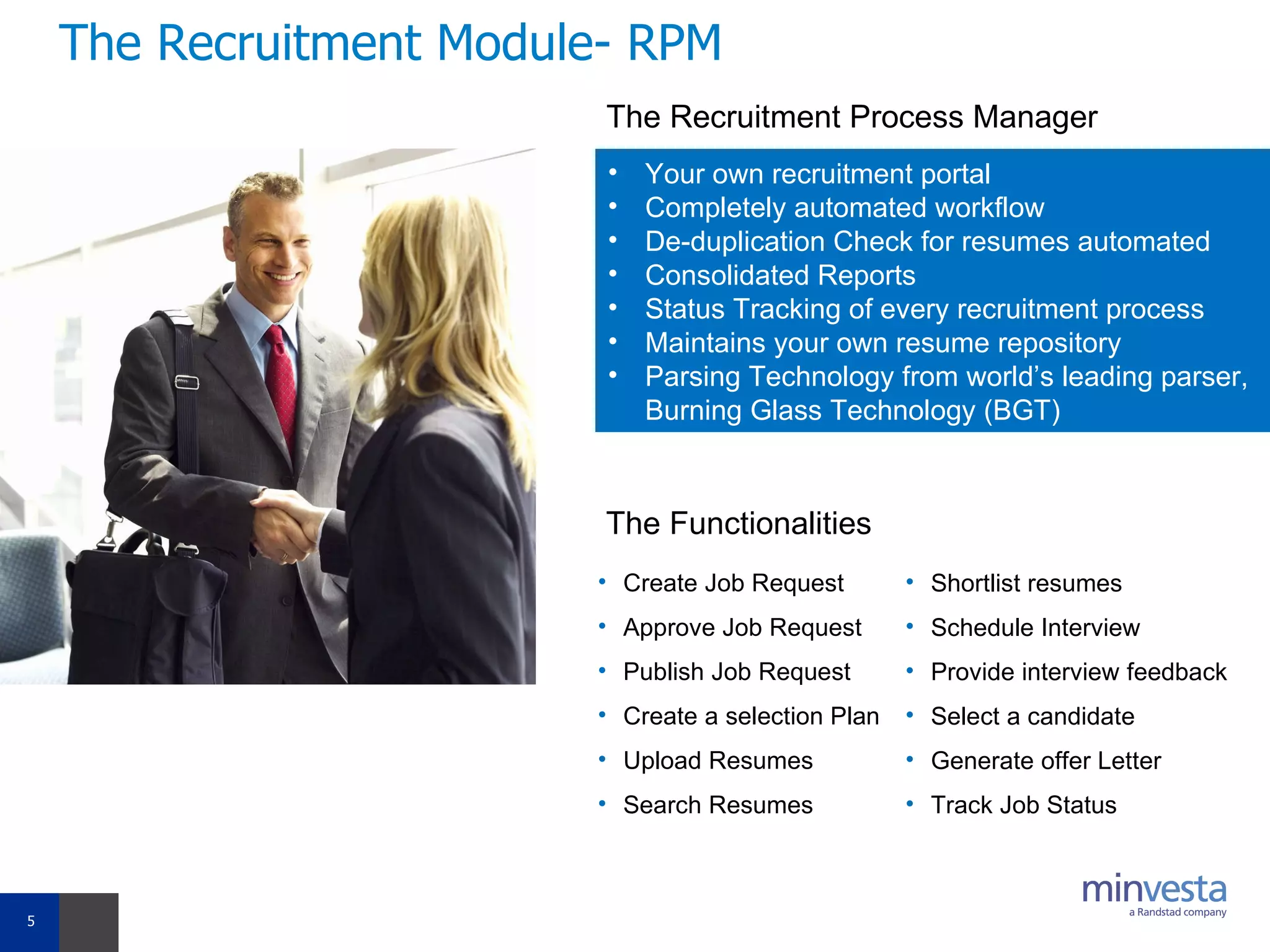 The Recruitment Module- RPM Your own recruitment portal  Completely automated workflow De-duplication Check for resumes automated Consolidated Reports  Status Tracking of every recruitment process  Maintains your own resume repository Parsing Technology from world’s leading parser, Burning Glass Technology (BGT) The Recruitment Process Manager The Functionalities Create Job Request Approve Job Request Publish Job Request Create a selection Plan Upload Resumes Search Resumes Shortlist resumes Schedule Interview Provide interview feedback  Select a candidate Generate offer Letter Track Job Status 