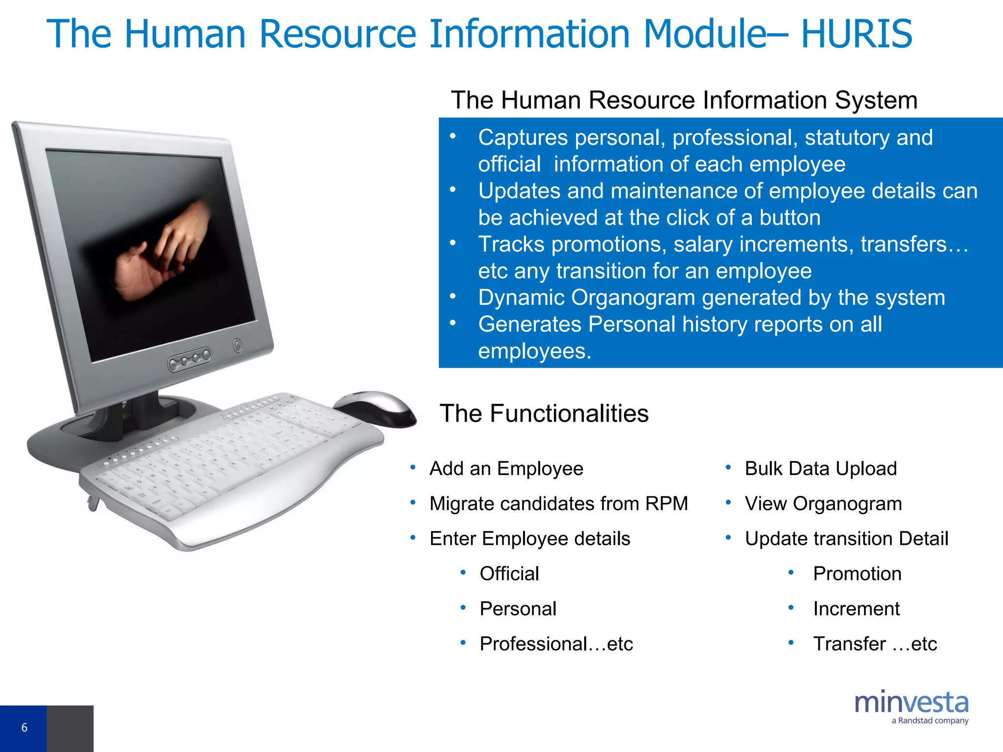 The Human Resource Information Module– HURIS Captures personal, professional, statutory and official  information of each employee  Updates and maintenance of employee details can be achieved at the click of a button Tracks promotions, salary increments, transfers…etc any transition for an employee Dynamic Organogram generated by the system Generates Personal history reports on all employees. The Human Resource Information System  Add an Employee Migrate candidates from RPM Enter Employee details Official Personal Professional…etc Bulk Data Upload View Organogram  Update transition Detail Promotion  Increment Transfer …etc The Functionalities 