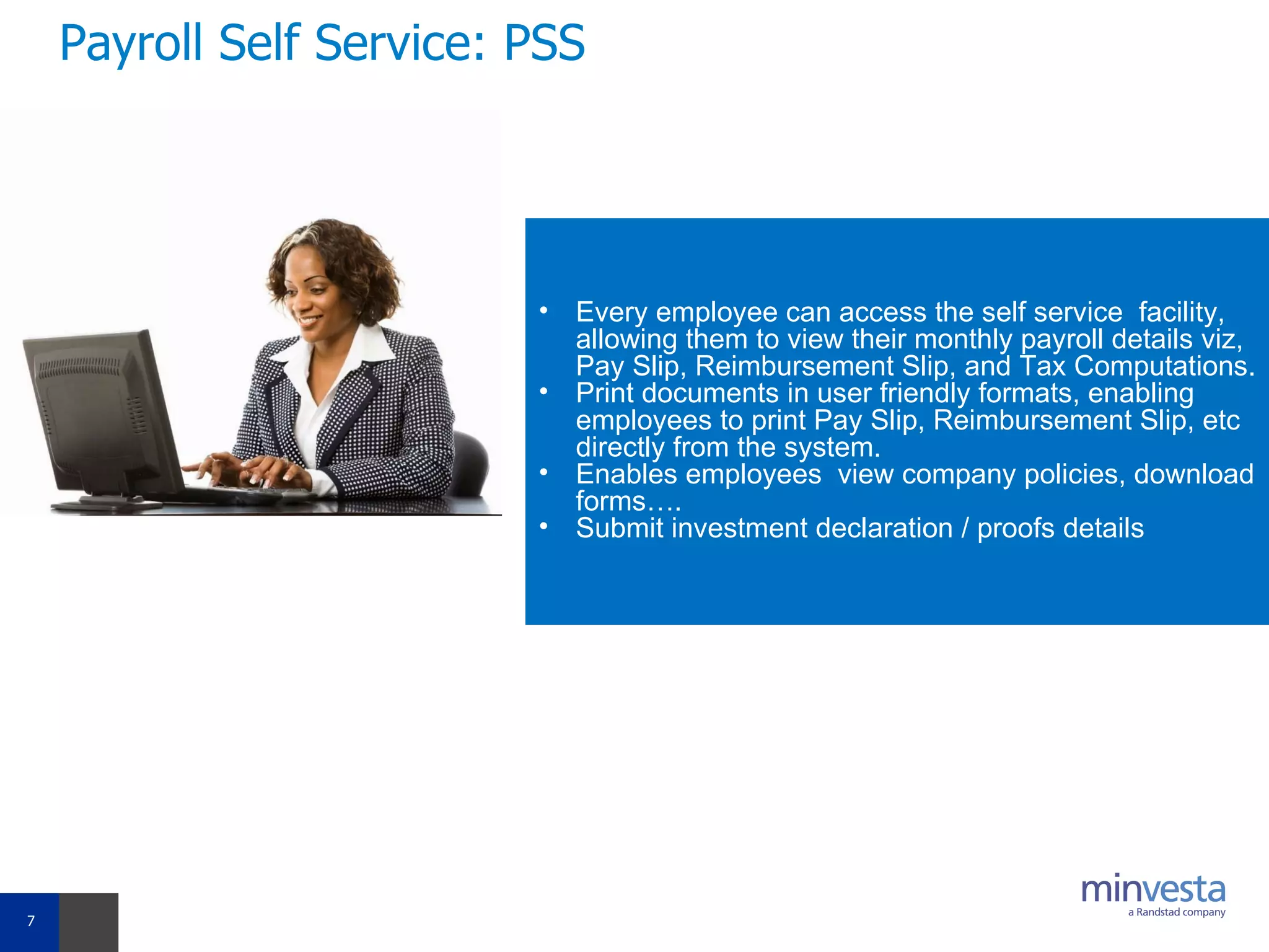 Payroll Self Service: PSS Every employee can access the self service  facility, allowing them to view their monthly payroll details viz, Pay Slip, Reimbursement Slip, and Tax Computations.  Print documents in user friendly formats, enabling employees to print Pay Slip, Reimbursement Slip, etc  directly from the system.   Enables employees  view company policies, download forms…. Submit investment declaration / proofs details 