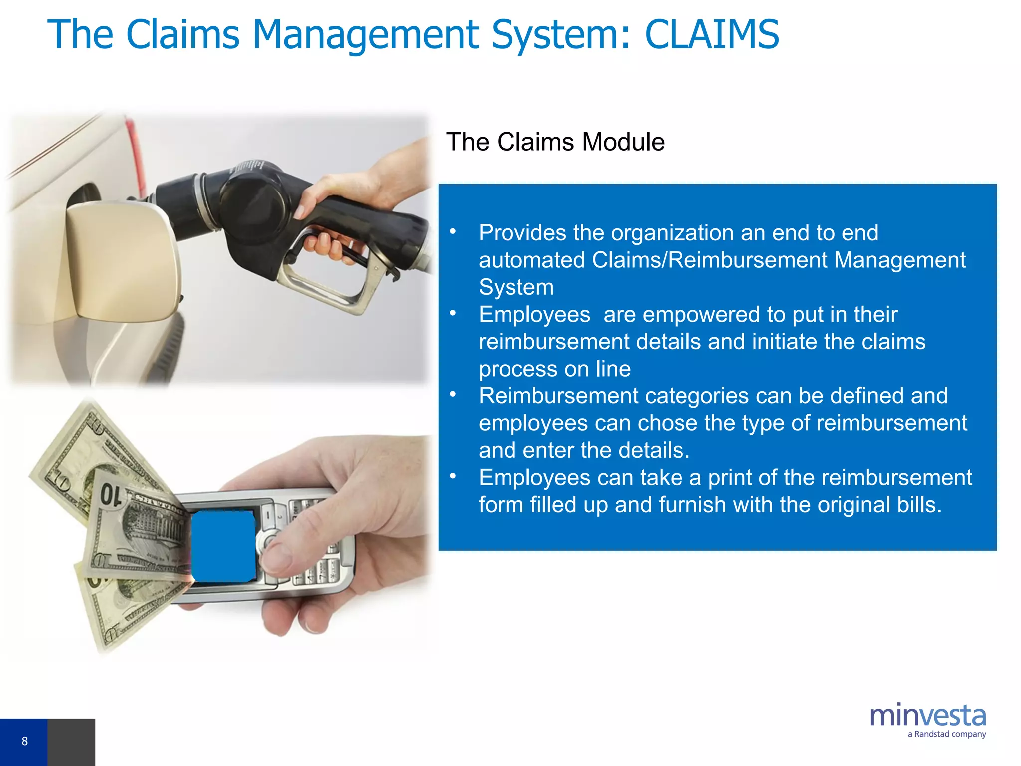 The Claims Management System: CLAIMS Provides the organization an end to end automated Claims/Reimbursement Management System Employees  are empowered to put in their reimbursement details and initiate the claims process on line Reimbursement categories can be defined and employees can chose the type of reimbursement and enter the details. Employees can take a print of the reimbursement form filled up and furnish with the original bills. The Claims Module 