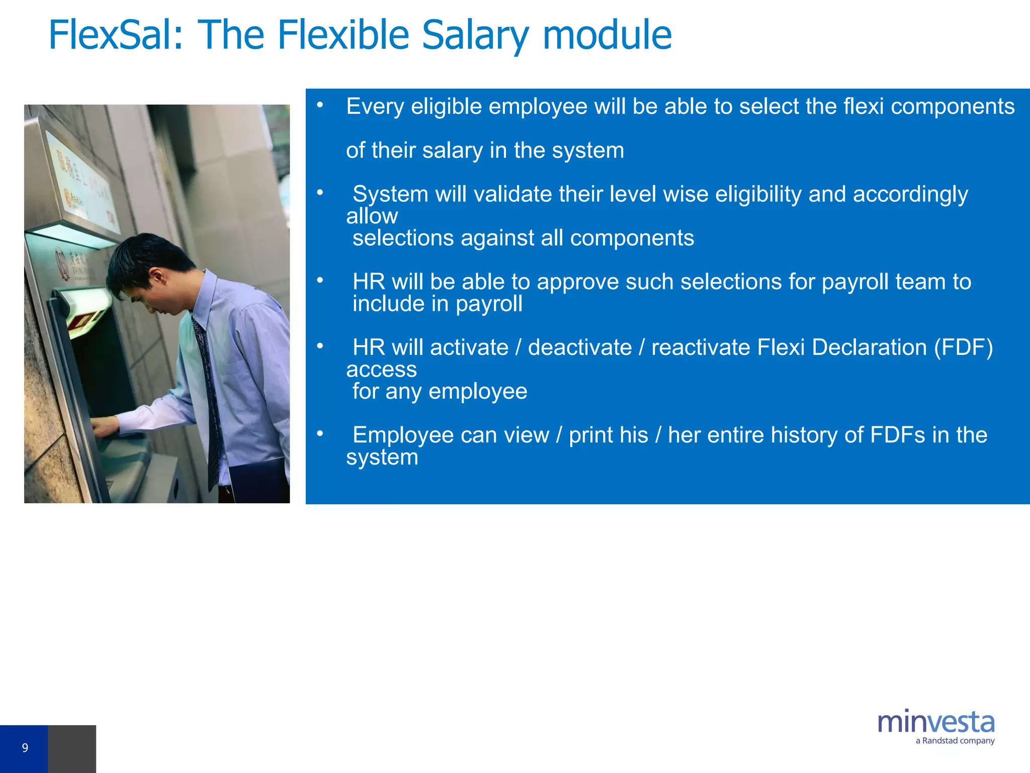 FlexSal: The Flexible Salary module Every eligible employee will be able to select the flexi components  of their salary in the system  System will validate their level wise eligibility and accordingly allow   selections against all components HR will be able to approve such selections for payroll team to   include in payroll  HR will activate / deactivate / reactivate Flexi Declaration (FDF) access   for any employee  Employee can view / print his / her entire history of FDFs in the system 
