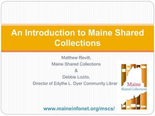 An Introduction to Maine Shared 
Collections 
Matthew Revitt, 
Maine Shared Collections 
& 
Debbie Lozito, 
Director of Edythe L. Dyer Community Library 
www.maineinfonet.org/mscs/ 
 