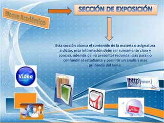 Esta sección abarca el contenido de la materia o asignatura
a dictar, esta información debe ser sumamente clara y
concisa, además de no presentar redundancias para no
confundir al estudiante y permitir un análisis mas
profundo del tema.
 