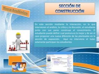 En esta sección mediante la interacción, en la que
intervienen el análisis, la crítica y la discusión, el estudiante
junto con sus pares construye el conocimiento. El
estudiante puede definir cual postura es la mejor y de ser el
caso proponer una nueva diferente de las planteadas en la
sección de exposición. Aquí no interviene el tutor,
solamente participan los estudiantes
 