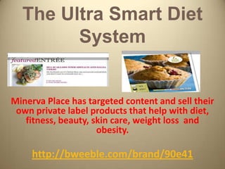 The Ultra Smart Diet
        System


Minerva Place has targeted content and sell their
 own private label products that help with diet,
   fitness, beauty, skin care, weight loss and
                     obesity.

     http://bweeble.com/brand/90e41
 