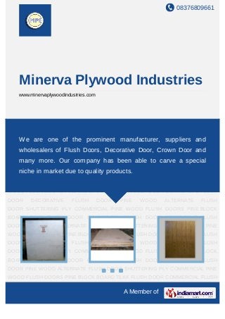 08376809661
A Member of
Minerva Plywood Industries
www.minervaplywoodindustries.com
SHUTTERING PLY COMMERCIAL PINE WOOD FLUSH DOORS PINE BLOCK
BOARD TEAK FLUSH DOOR COMMERCIAL FLUSH DOOR DECORATIVE FLUSH
DOOR PINE WOOD ALTERNATE FLUSH DOOR SHUTTERING PLY COMMERCIAL PINE
WOOD FLUSH DOORS PINE BLOCK BOARD TEAK FLUSH DOOR COMMERCIAL FLUSH
DOOR DECORATIVE FLUSH DOOR PINE WOOD ALTERNATE FLUSH
DOOR SHUTTERING PLY COMMERCIAL PINE WOOD FLUSH DOORS PINE BLOCK
BOARD TEAK FLUSH DOOR COMMERCIAL FLUSH DOOR DECORATIVE FLUSH
DOOR PINE WOOD ALTERNATE FLUSH DOOR SHUTTERING PLY COMMERCIAL PINE
WOOD FLUSH DOORS PINE BLOCK BOARD TEAK FLUSH DOOR COMMERCIAL FLUSH
DOOR DECORATIVE FLUSH DOOR PINE WOOD ALTERNATE FLUSH
DOOR SHUTTERING PLY COMMERCIAL PINE WOOD FLUSH DOORS PINE BLOCK
BOARD TEAK FLUSH DOOR COMMERCIAL FLUSH DOOR DECORATIVE FLUSH
DOOR PINE WOOD ALTERNATE FLUSH DOOR SHUTTERING PLY COMMERCIAL PINE
WOOD FLUSH DOORS PINE BLOCK BOARD TEAK FLUSH DOOR COMMERCIAL FLUSH
DOOR DECORATIVE FLUSH DOOR PINE WOOD ALTERNATE FLUSH
DOOR SHUTTERING PLY COMMERCIAL PINE WOOD FLUSH DOORS PINE BLOCK
BOARD TEAK FLUSH DOOR COMMERCIAL FLUSH DOOR DECORATIVE FLUSH
DOOR PINE WOOD ALTERNATE FLUSH DOOR SHUTTERING PLY COMMERCIAL PINE
WOOD FLUSH DOORS PINE BLOCK BOARD TEAK FLUSH DOOR COMMERCIAL FLUSH
We are one of the prominent manufacturer, suppliers and
wholesalers of Flush Doors, Decorative Door, Crown Door and
many more. Our company has been able to carve a special
niche in market due to quality products.
 