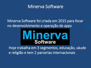 Minerva Software foi criada em 2015 para focar
no desenvolvimento e operação de apps
Minerva Software
Hoje trabalha em 3 segmentos, educação, sáude
e religião e tem 2 parcerias internacionais
MinervaSoftware
 