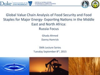 Global	
  Value	
  Chain	
  Analysis	
  of	
  Food	
  Security	
  and	
  Food	
  
Staples	
  for	
  Major	
  Energy-­‐	
  Expor?ng	
  Na?ons	
  in	
  the	
  Middle	
  
East	
  and	
  North	
  Africa:	
  	
  
Russia	
  Focus	
  
Ghada	
  Ahmed	
  
Danny	
  Hamrick	
  
	
  
SMA	
  Lecture	
  Series	
  
Tuesday	
  September	
  8th,	
  2015	
  
	
  
1	
  
 