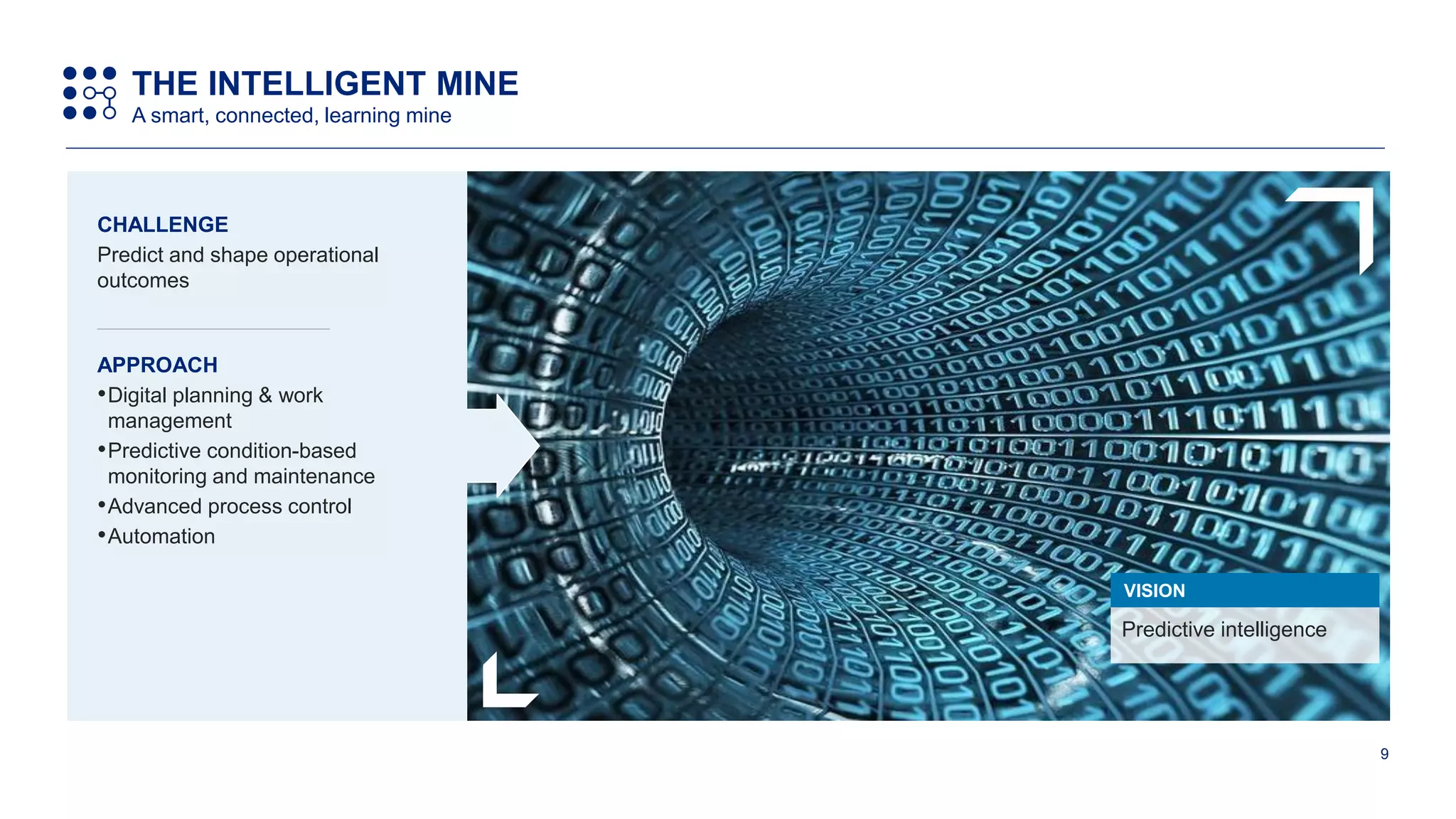 9
Predictive intelligence
VISION
CHALLENGE
Predict and shape operational
outcomes
APPROACH
•Digital planning & work
management
•Predictive condition-based
monitoring and maintenance
•Advanced process control
•Automation
THE INTELLIGENT MINE
A smart, connected, learning mine
 