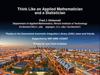 Think Like an Applied Mathematician
and a Statistician:
the Example of Cubature
Fred J. Hickernell
Department of Applied Mathematics, Illinois Institute of Technology
hickernell@iit.edu mypages.iit.edu/~hickernell
Thanks to the Guaranteed Automatic Integration Library (GAIL) team and friends
Supported by NSF-DMS-1522687
Thanks for your kind invitation
 