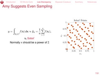 Introduction IID Monte Carlo Low Discrepancy Bayesian Cubature Summary References
Sue Suggests IID Monte Carlo
µ = E[f(X)] =
ż
Rd
f(x) ρ(x) dx
« ^µn =
1
n
nÿ
i=1
f(xi), xi
IID
„ ρ
P[|µ ´ ^µn| ď errn] « 99%
for errn =
2.58 ˆ 1.2^σ
?
n
by the Central Limit Theorem (CLT),
where ^σ2
is the sample variance. But the CLT is only an asymptotic result, and
1.2^σ may be an overly optimistic upper bound on σ.
A Berry-Esseen Inequality, Cantelli’s Inequality, and an assumed upper bound on
the kurtosis can be used to provide a rigorous error bound (H. et al., 2013; Jiang,
2016). More
7/23
 